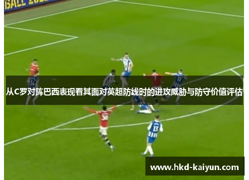 从C罗对阵巴西表现看其面对英超防线时的进攻威胁与防守价值评估