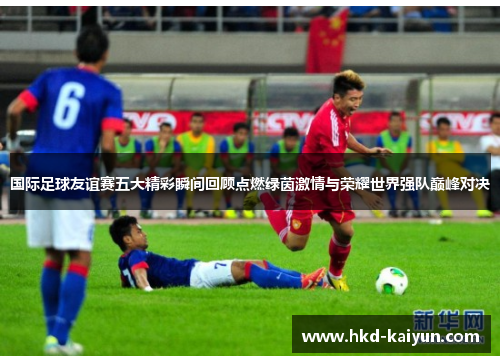 国际足球友谊赛五大精彩瞬间回顾点燃绿茵激情与荣耀世界强队巅峰对决 国际足球友谊赛五大精彩瞬间回顾点燃绿茵激情与荣耀世界强队巅峰对决