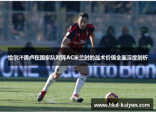 恰尔汗奥卢在国家队对阵AC米兰时的战术价值全面深度剖析 恰尔汗奥卢在国家队对阵AC米兰时的战术价值全面深度剖析