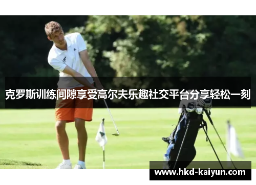 克罗斯训练间隙享受高尔夫乐趣社交平台分享轻松一刻 克罗斯训练间隙享受高尔夫乐趣社交平台分享轻松一刻